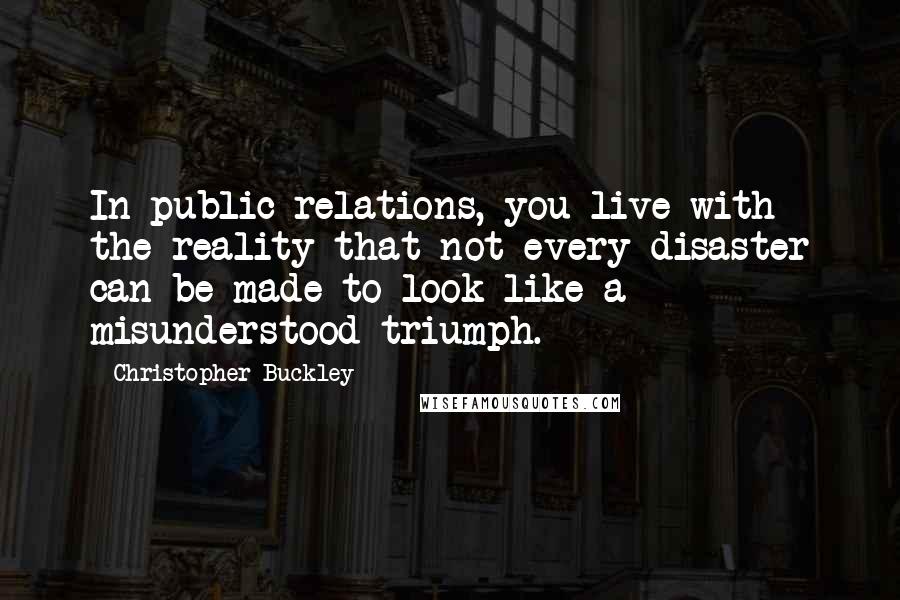 Christopher Buckley Quotes: In public relations, you live with the reality that not every disaster can be made to look like a misunderstood triumph.