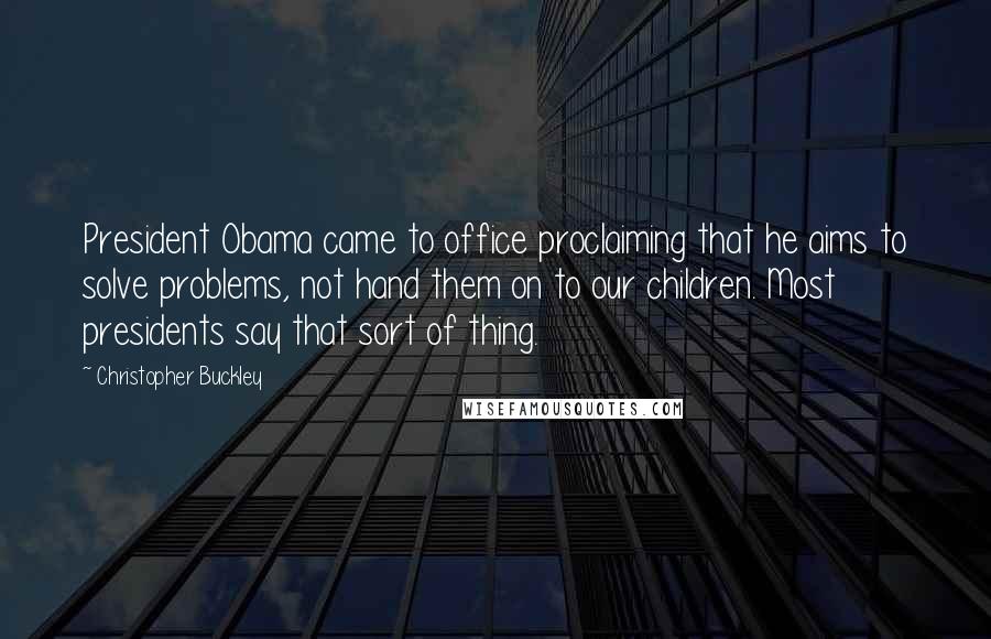 Christopher Buckley Quotes: President Obama came to office proclaiming that he aims to solve problems, not hand them on to our children. Most presidents say that sort of thing.