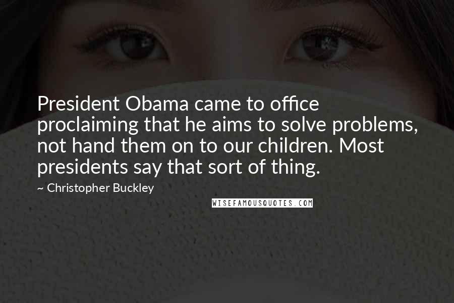 Christopher Buckley Quotes: President Obama came to office proclaiming that he aims to solve problems, not hand them on to our children. Most presidents say that sort of thing.