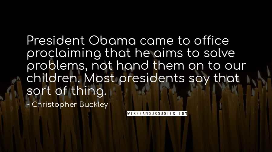 Christopher Buckley Quotes: President Obama came to office proclaiming that he aims to solve problems, not hand them on to our children. Most presidents say that sort of thing.