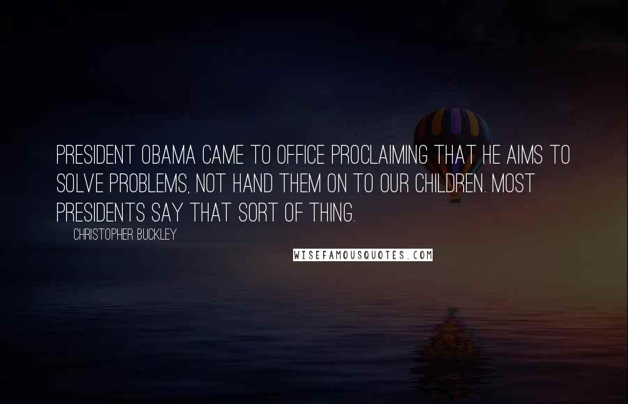 Christopher Buckley Quotes: President Obama came to office proclaiming that he aims to solve problems, not hand them on to our children. Most presidents say that sort of thing.