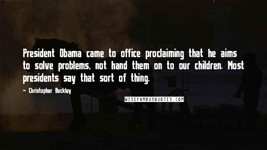 Christopher Buckley Quotes: President Obama came to office proclaiming that he aims to solve problems, not hand them on to our children. Most presidents say that sort of thing.