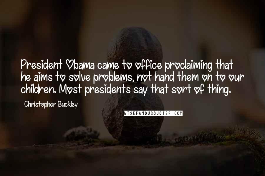 Christopher Buckley Quotes: President Obama came to office proclaiming that he aims to solve problems, not hand them on to our children. Most presidents say that sort of thing.