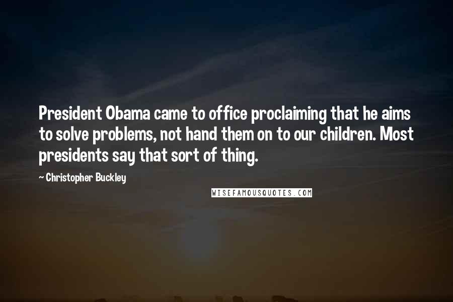 Christopher Buckley Quotes: President Obama came to office proclaiming that he aims to solve problems, not hand them on to our children. Most presidents say that sort of thing.