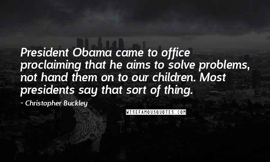 Christopher Buckley Quotes: President Obama came to office proclaiming that he aims to solve problems, not hand them on to our children. Most presidents say that sort of thing.
