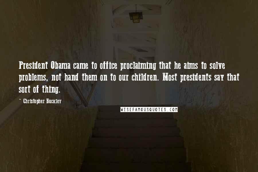 Christopher Buckley Quotes: President Obama came to office proclaiming that he aims to solve problems, not hand them on to our children. Most presidents say that sort of thing.