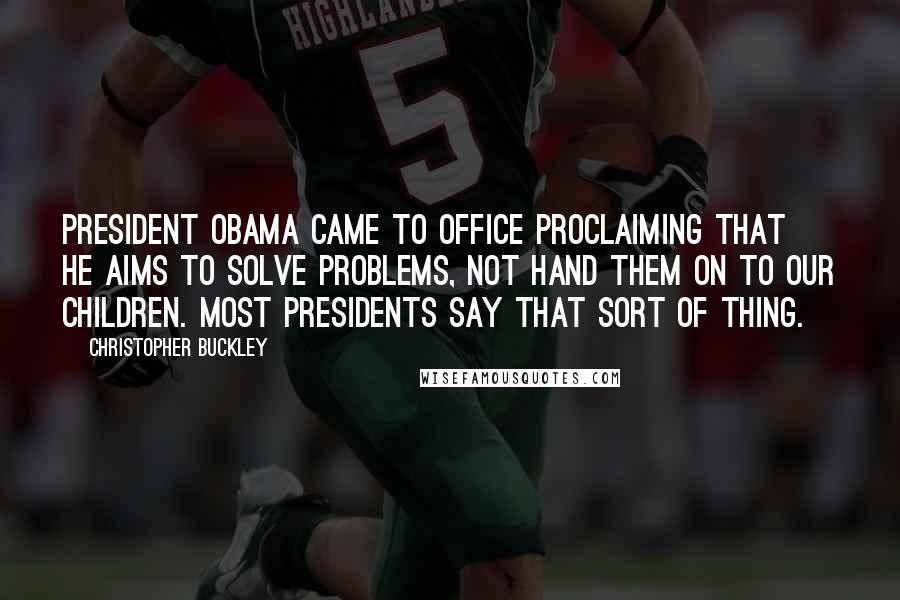 Christopher Buckley Quotes: President Obama came to office proclaiming that he aims to solve problems, not hand them on to our children. Most presidents say that sort of thing.