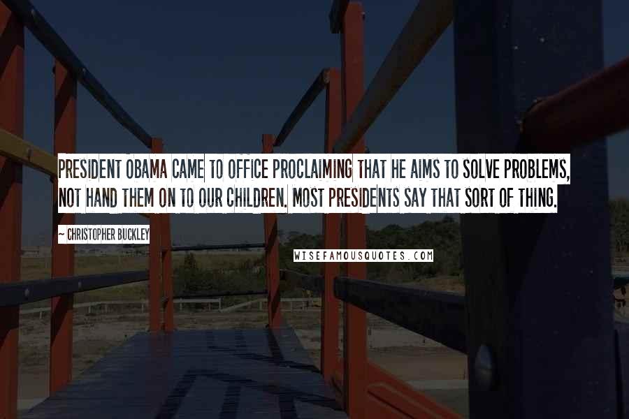 Christopher Buckley Quotes: President Obama came to office proclaiming that he aims to solve problems, not hand them on to our children. Most presidents say that sort of thing.