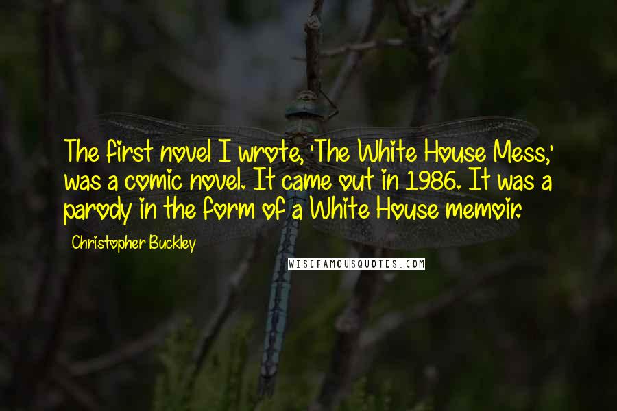 Christopher Buckley Quotes: The first novel I wrote, 'The White House Mess,' was a comic novel. It came out in 1986. It was a parody in the form of a White House memoir.