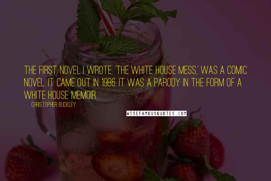 Christopher Buckley Quotes: The first novel I wrote, 'The White House Mess,' was a comic novel. It came out in 1986. It was a parody in the form of a White House memoir.