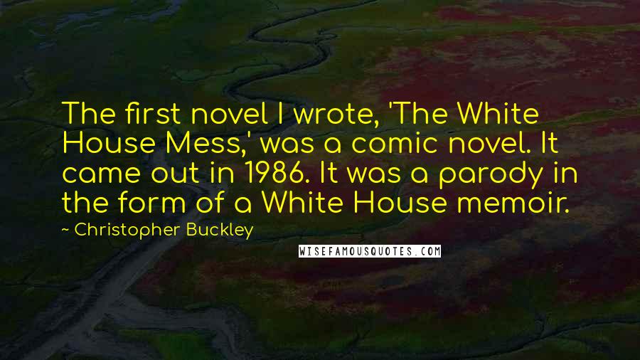 Christopher Buckley Quotes: The first novel I wrote, 'The White House Mess,' was a comic novel. It came out in 1986. It was a parody in the form of a White House memoir.