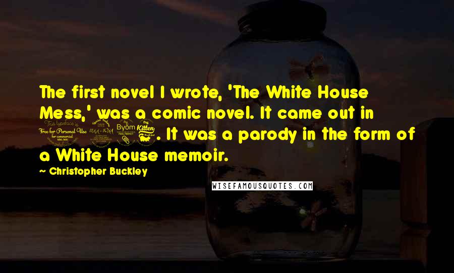 Christopher Buckley Quotes: The first novel I wrote, 'The White House Mess,' was a comic novel. It came out in 1986. It was a parody in the form of a White House memoir.