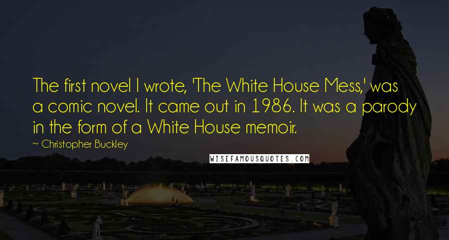 Christopher Buckley Quotes: The first novel I wrote, 'The White House Mess,' was a comic novel. It came out in 1986. It was a parody in the form of a White House memoir.