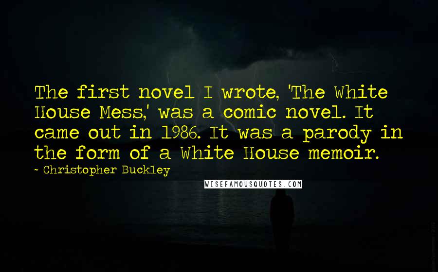 Christopher Buckley Quotes: The first novel I wrote, 'The White House Mess,' was a comic novel. It came out in 1986. It was a parody in the form of a White House memoir.