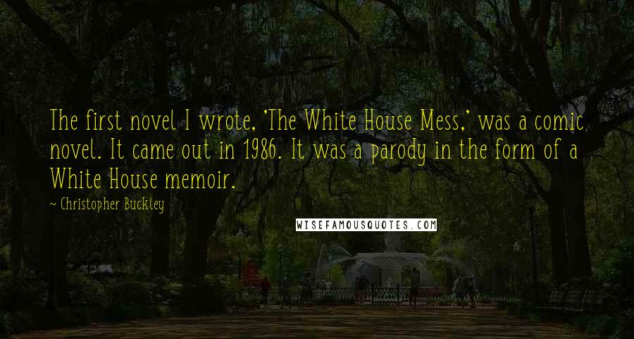 Christopher Buckley Quotes: The first novel I wrote, 'The White House Mess,' was a comic novel. It came out in 1986. It was a parody in the form of a White House memoir.