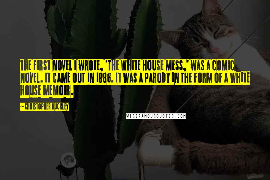 Christopher Buckley Quotes: The first novel I wrote, 'The White House Mess,' was a comic novel. It came out in 1986. It was a parody in the form of a White House memoir.