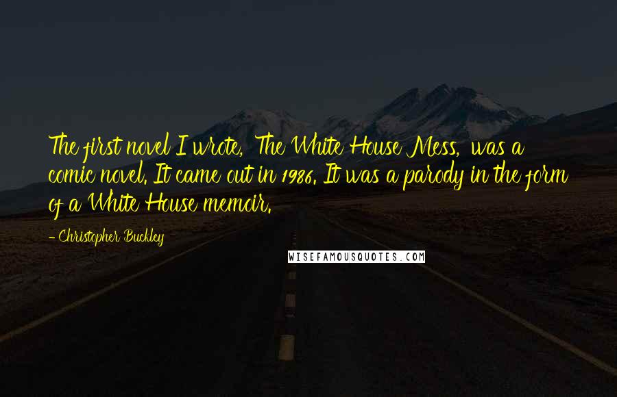 Christopher Buckley Quotes: The first novel I wrote, 'The White House Mess,' was a comic novel. It came out in 1986. It was a parody in the form of a White House memoir.