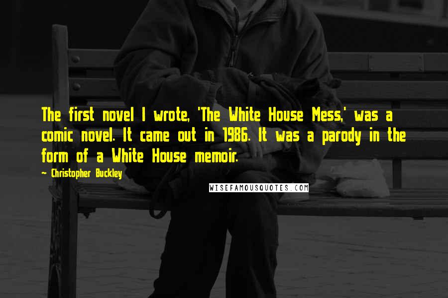 Christopher Buckley Quotes: The first novel I wrote, 'The White House Mess,' was a comic novel. It came out in 1986. It was a parody in the form of a White House memoir.