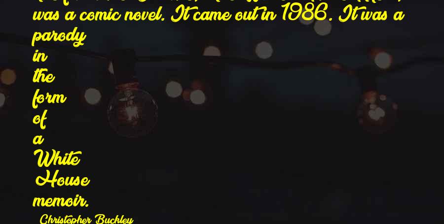 Christopher Buckley Quotes: The first novel I wrote, 'The White House Mess,' was a comic novel. It came out in 1986. It was a parody in the form of a White House memoir.