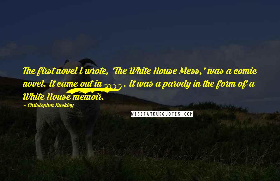 Christopher Buckley Quotes: The first novel I wrote, 'The White House Mess,' was a comic novel. It came out in 1986. It was a parody in the form of a White House memoir.