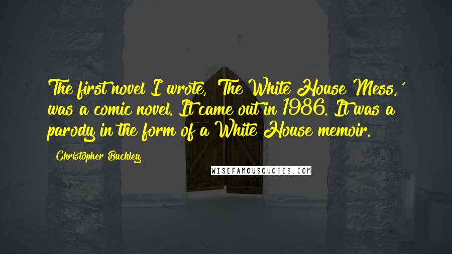 Christopher Buckley Quotes: The first novel I wrote, 'The White House Mess,' was a comic novel. It came out in 1986. It was a parody in the form of a White House memoir.