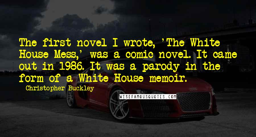 Christopher Buckley Quotes: The first novel I wrote, 'The White House Mess,' was a comic novel. It came out in 1986. It was a parody in the form of a White House memoir.