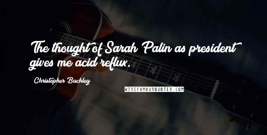 Christopher Buckley Quotes: The thought of Sarah Palin as president gives me acid reflux.