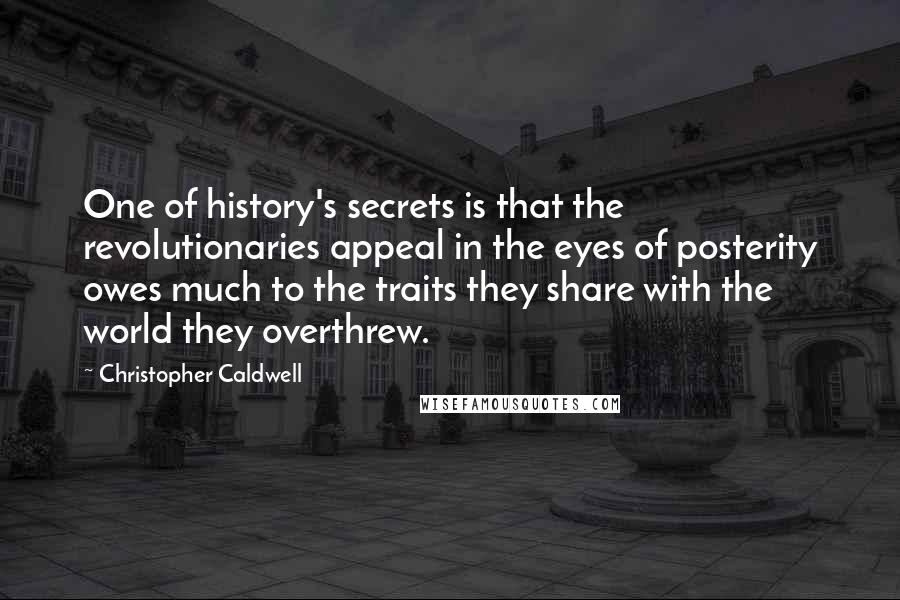 Christopher Caldwell Quotes: One of history's secrets is that the revolutionaries appeal in the eyes of posterity owes much to the traits they share with the world they overthrew.