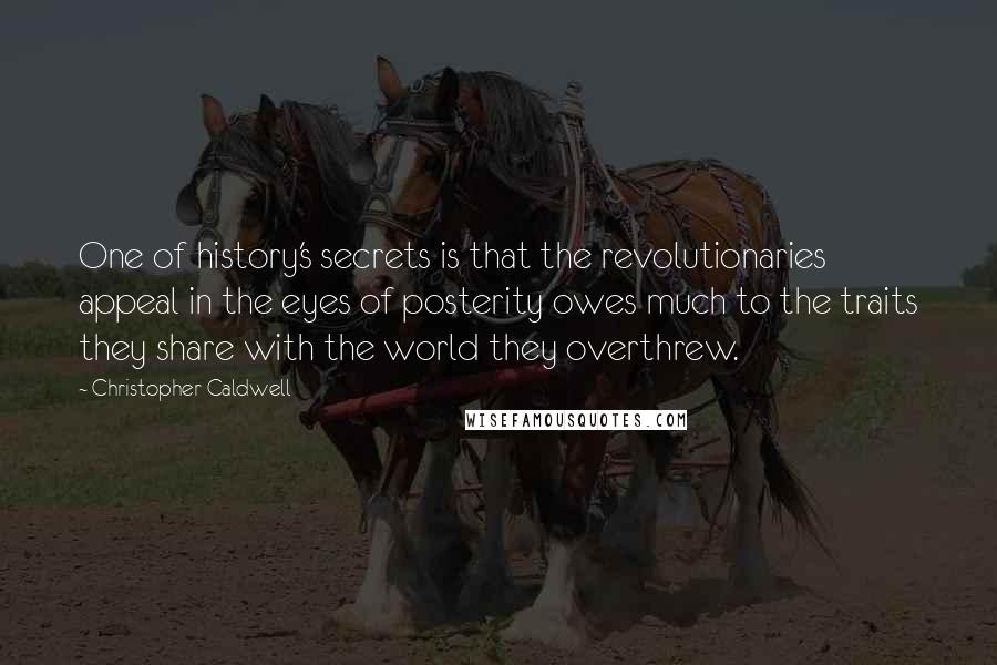 Christopher Caldwell Quotes: One of history's secrets is that the revolutionaries appeal in the eyes of posterity owes much to the traits they share with the world they overthrew.