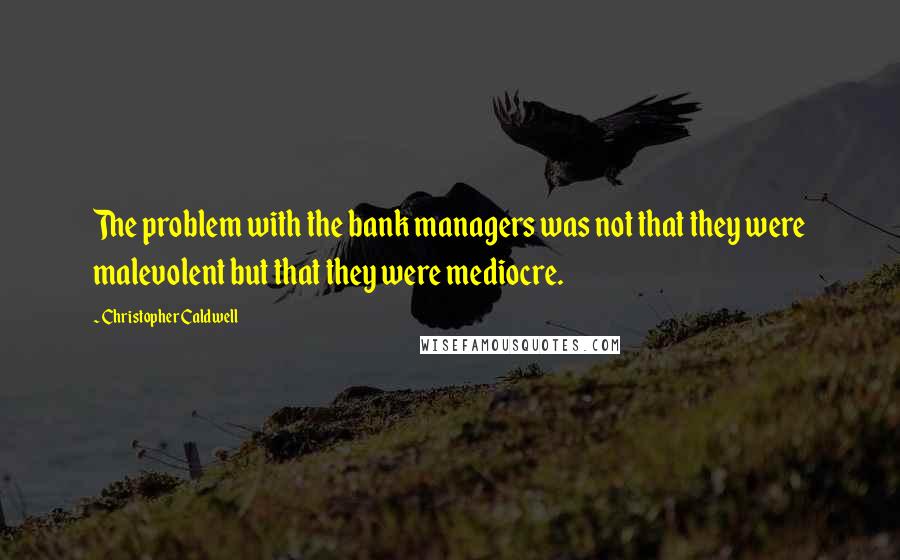 Christopher Caldwell Quotes: The problem with the bank managers was not that they were malevolent but that they were mediocre.