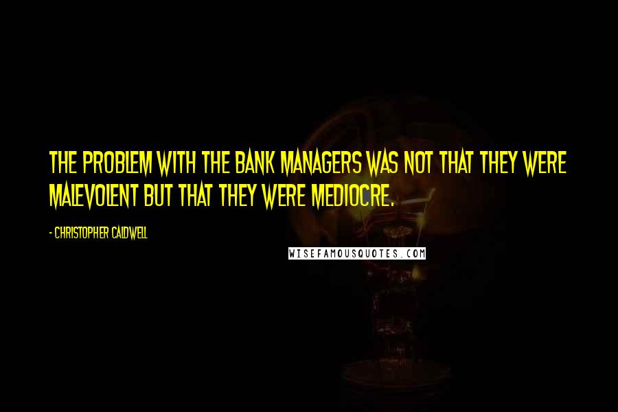 Christopher Caldwell Quotes: The problem with the bank managers was not that they were malevolent but that they were mediocre.