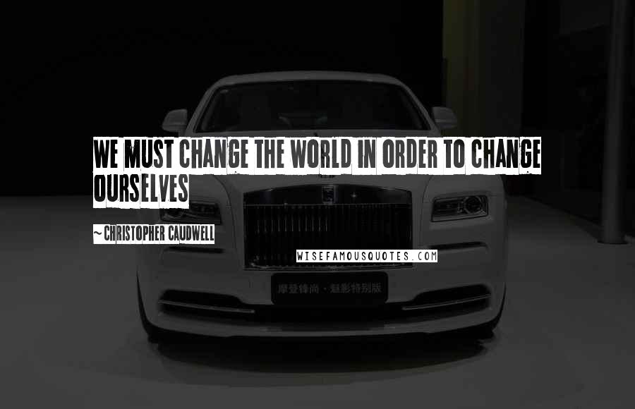 Christopher Caudwell Quotes: We must change the world in order to change ourselves