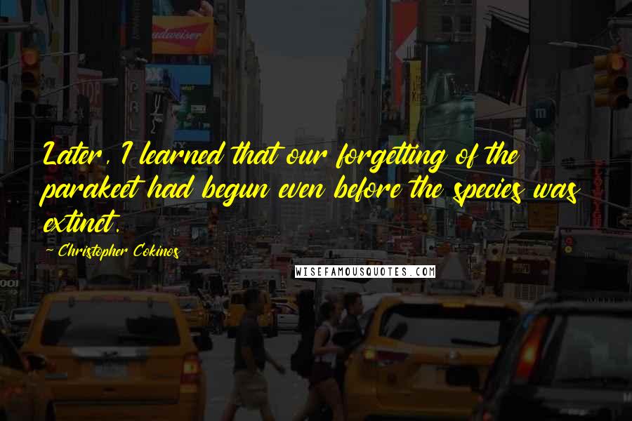 Christopher Cokinos Quotes: Later, I learned that our forgetting of the parakeet had begun even before the species was extinct.