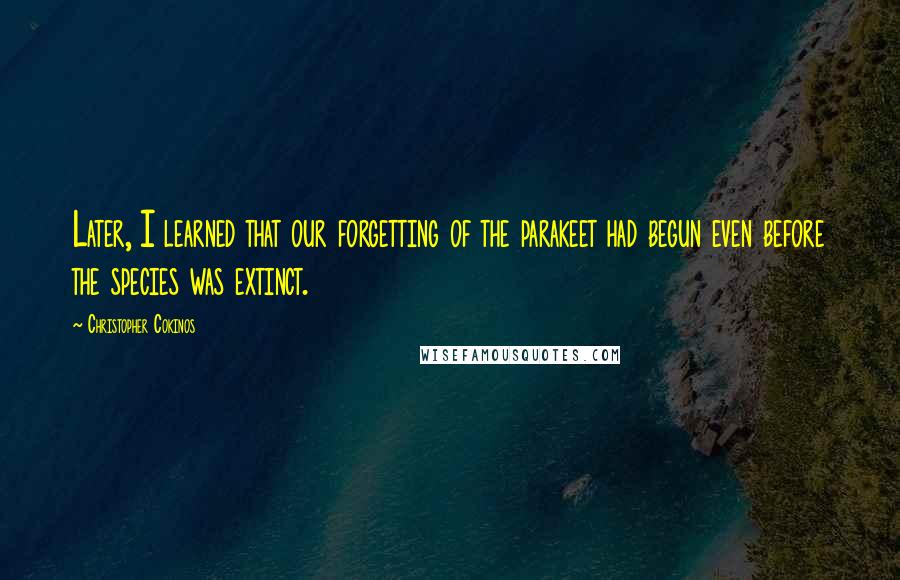 Christopher Cokinos Quotes: Later, I learned that our forgetting of the parakeet had begun even before the species was extinct.