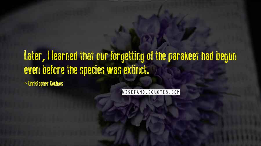Christopher Cokinos Quotes: Later, I learned that our forgetting of the parakeet had begun even before the species was extinct.