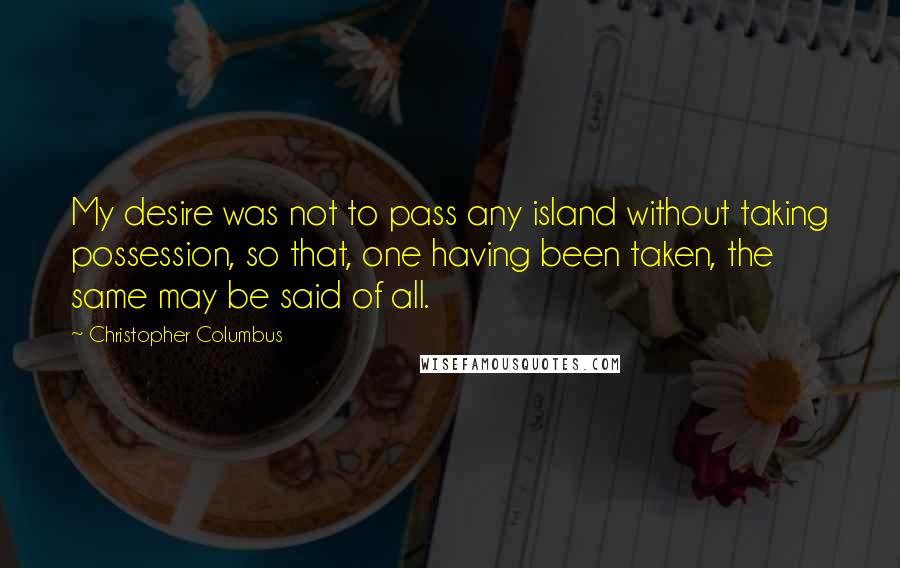 Christopher Columbus Quotes: My desire was not to pass any island without taking possession, so that, one having been taken, the same may be said of all.