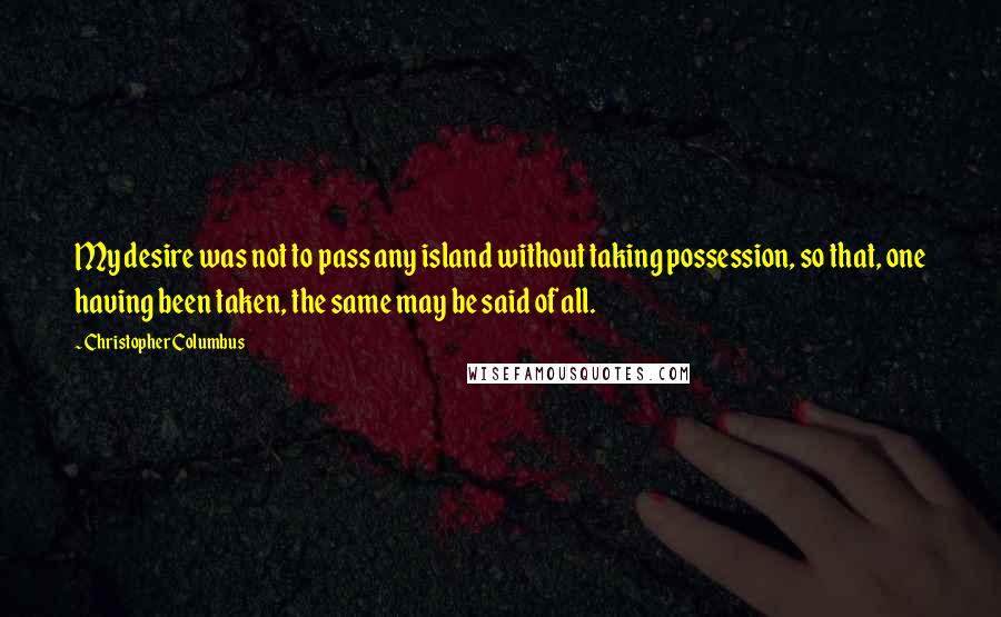 Christopher Columbus Quotes: My desire was not to pass any island without taking possession, so that, one having been taken, the same may be said of all.