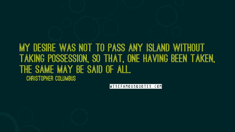 Christopher Columbus Quotes: My desire was not to pass any island without taking possession, so that, one having been taken, the same may be said of all.