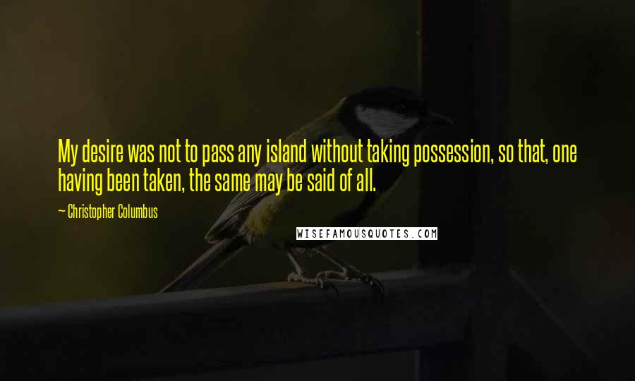 Christopher Columbus Quotes: My desire was not to pass any island without taking possession, so that, one having been taken, the same may be said of all.