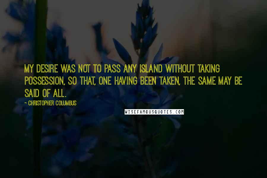Christopher Columbus Quotes: My desire was not to pass any island without taking possession, so that, one having been taken, the same may be said of all.