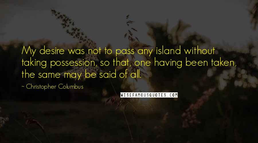 Christopher Columbus Quotes: My desire was not to pass any island without taking possession, so that, one having been taken, the same may be said of all.