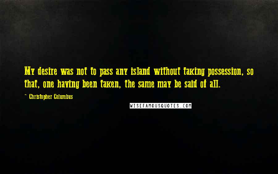 Christopher Columbus Quotes: My desire was not to pass any island without taking possession, so that, one having been taken, the same may be said of all.