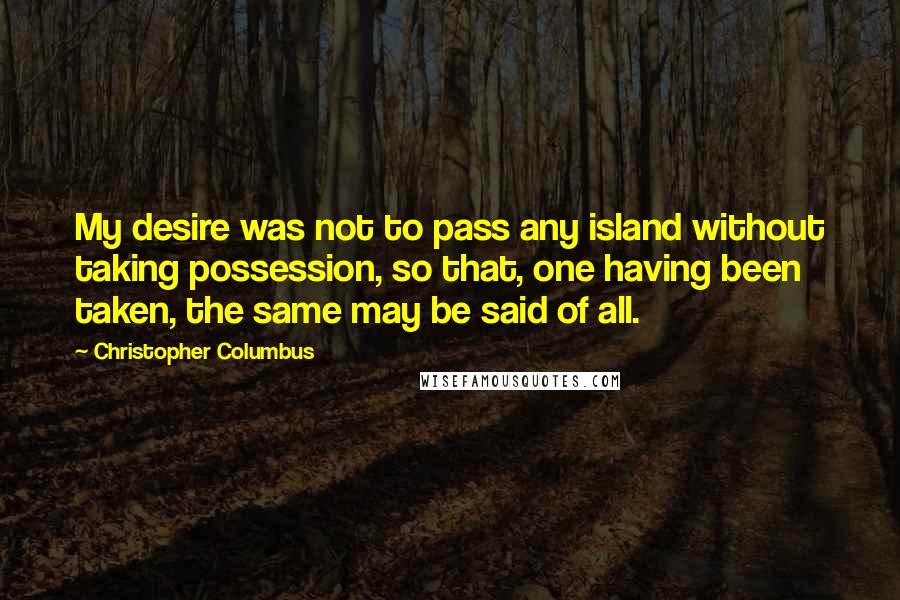 Christopher Columbus Quotes: My desire was not to pass any island without taking possession, so that, one having been taken, the same may be said of all.