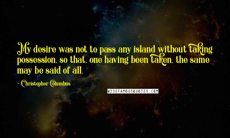 Christopher Columbus Quotes: My desire was not to pass any island without taking possession, so that, one having been taken, the same may be said of all.