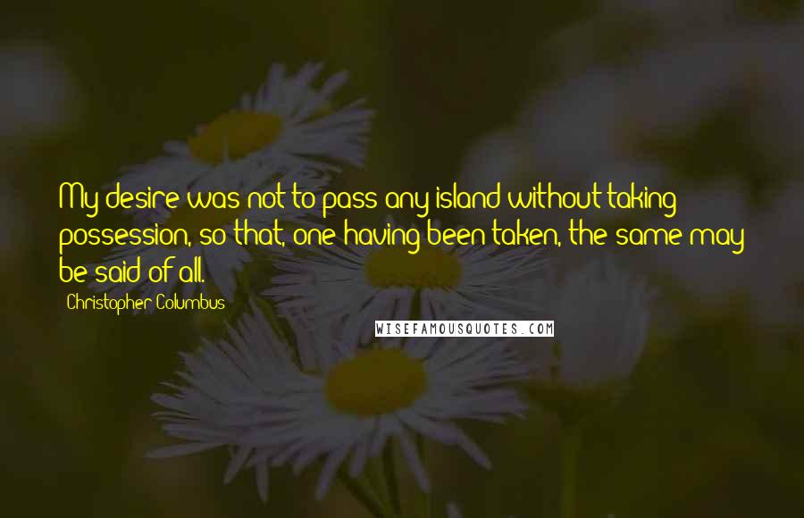 Christopher Columbus Quotes: My desire was not to pass any island without taking possession, so that, one having been taken, the same may be said of all.