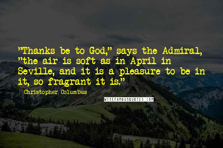 Christopher Columbus Quotes: "Thanks be to God," says the Admiral, "the air is soft as in April in Seville, and it is a pleasure to be in it, so fragrant it is."