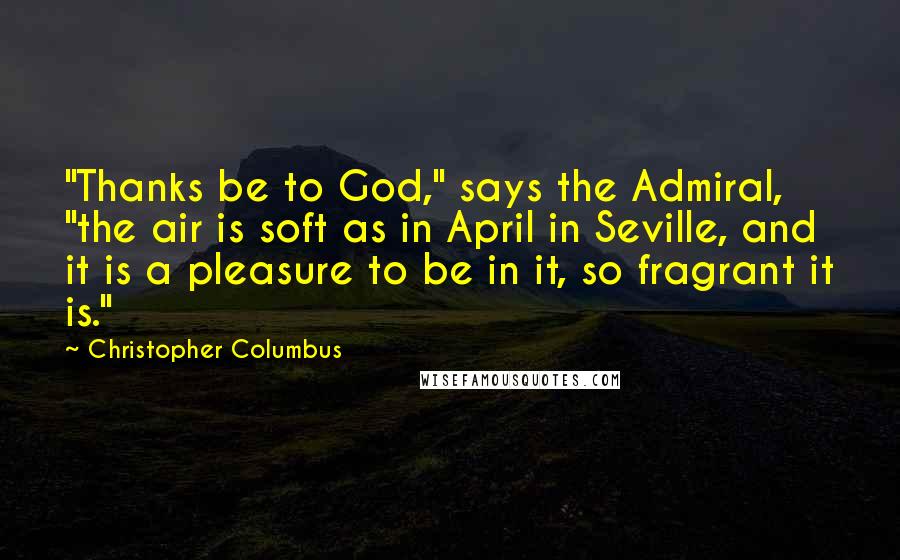 Christopher Columbus Quotes: "Thanks be to God," says the Admiral, "the air is soft as in April in Seville, and it is a pleasure to be in it, so fragrant it is."