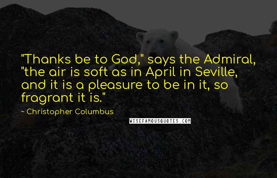 Christopher Columbus Quotes: "Thanks be to God," says the Admiral, "the air is soft as in April in Seville, and it is a pleasure to be in it, so fragrant it is."