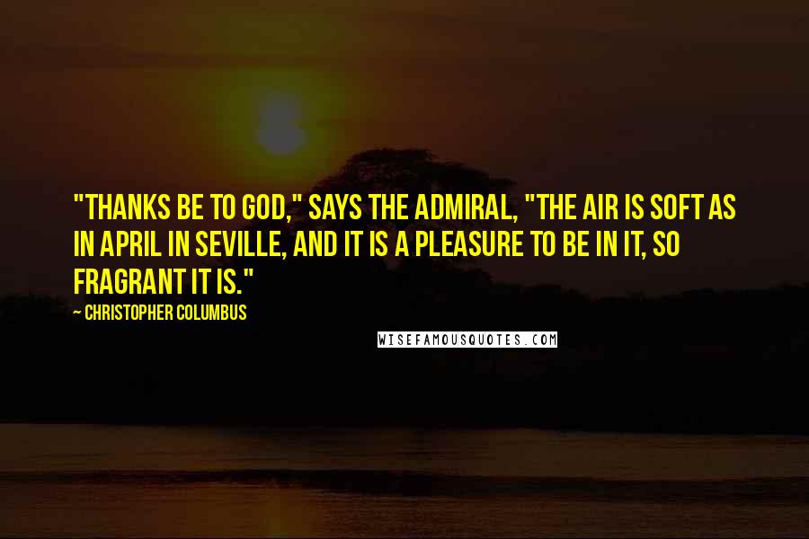 Christopher Columbus Quotes: "Thanks be to God," says the Admiral, "the air is soft as in April in Seville, and it is a pleasure to be in it, so fragrant it is."