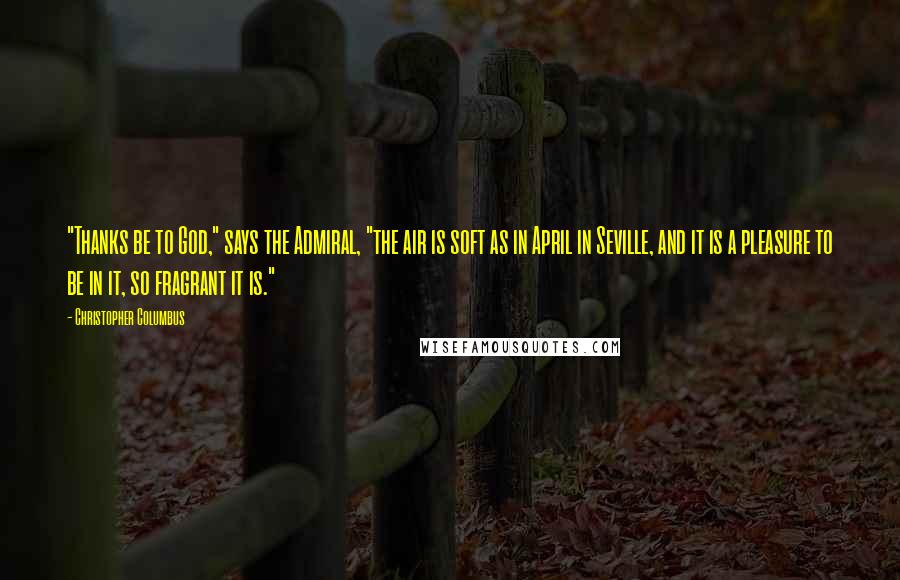 Christopher Columbus Quotes: "Thanks be to God," says the Admiral, "the air is soft as in April in Seville, and it is a pleasure to be in it, so fragrant it is."